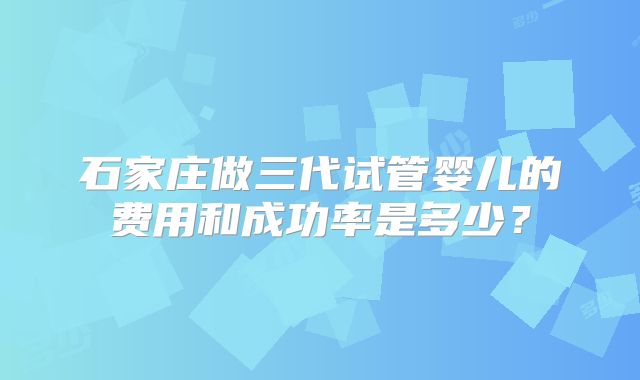 石家庄做三代试管婴儿的费用和成功率是多少？