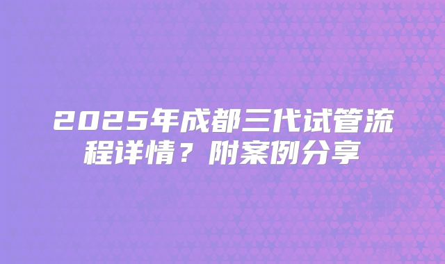 2025年成都三代试管流程详情？附案例分享