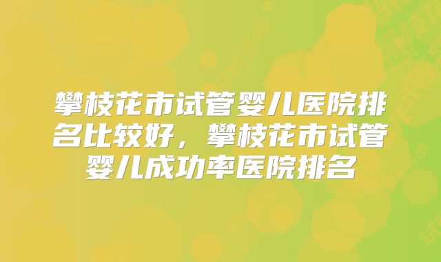 攀枝花市试管婴儿医院排名比较好，攀枝花市试管婴儿成功率医院排名