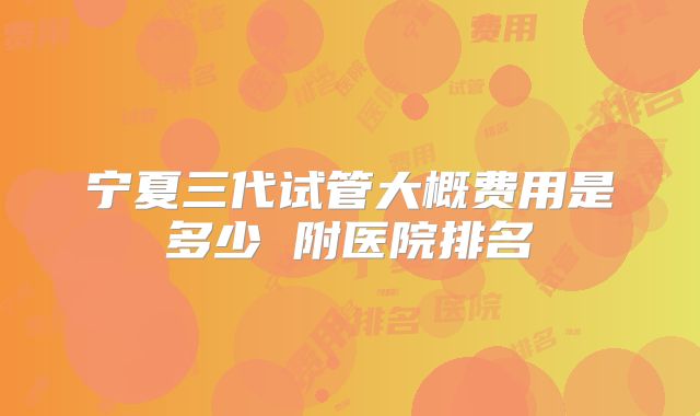 宁夏三代试管大概费用是多少 附医院排名
