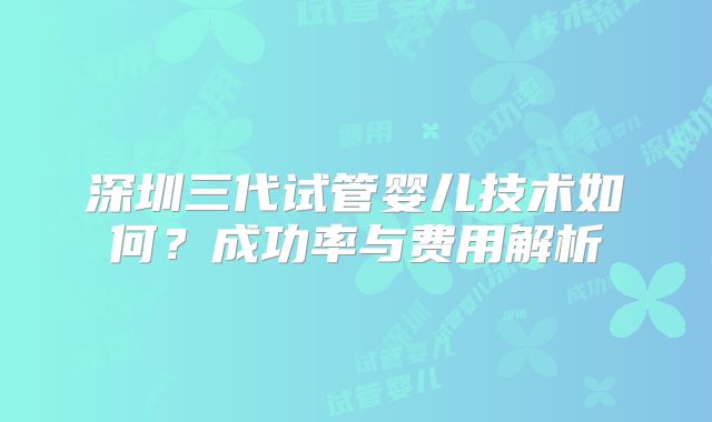 深圳三代试管婴儿技术如何？成功率与费用解析