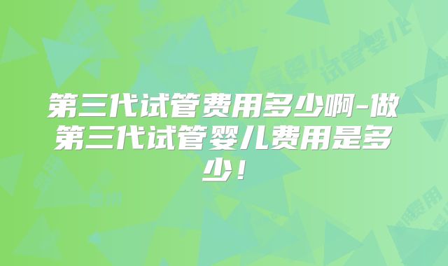 第三代试管费用多少啊-做第三代试管婴儿费用是多少!