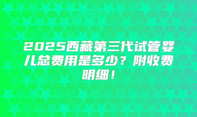 2025西藏第三代试管婴儿总费用是多少？附收费明细！