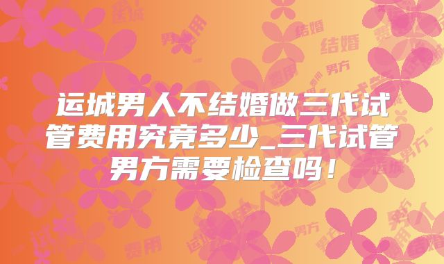 运城男人不结婚做三代试管费用究竟多少_三代试管男方需要检查吗！