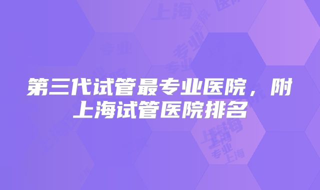 第三代试管最专业医院，附上海试管医院排名