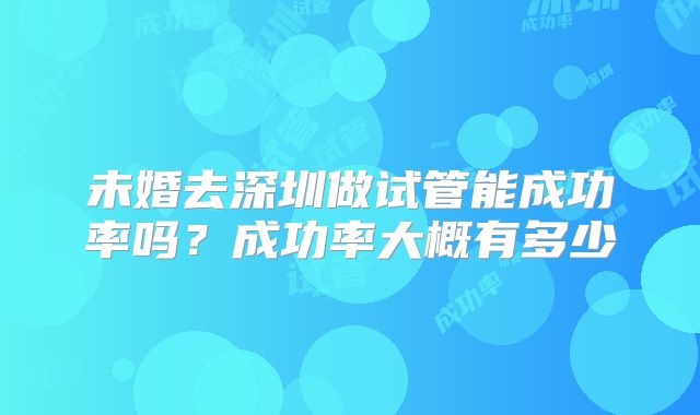 未婚去深圳做试管能成功率吗?成功率大概有多少