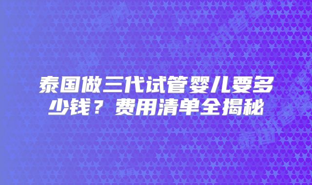 泰国做三代试管婴儿要多少钱？费用清单全揭秘