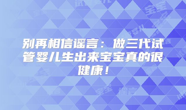 别再相信谣言：做三代试管婴儿生出来宝宝真的很健康！