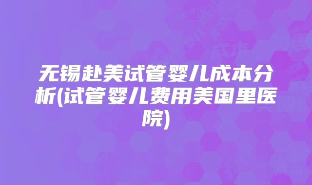 无锡赴美试管婴儿成本分析(试管婴儿费用美国里医院)