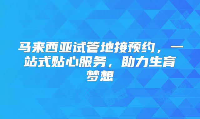 马来西亚试管地接预约，一站式贴心服务，助力生育梦想