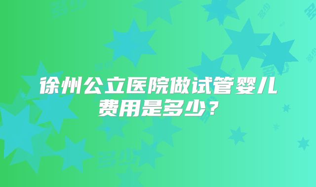 徐州公立医院做试管婴儿费用是多少？