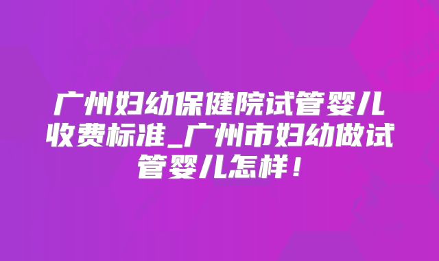 广州妇幼保健院试管婴儿收费标准_广州市妇幼做试管婴儿怎样!