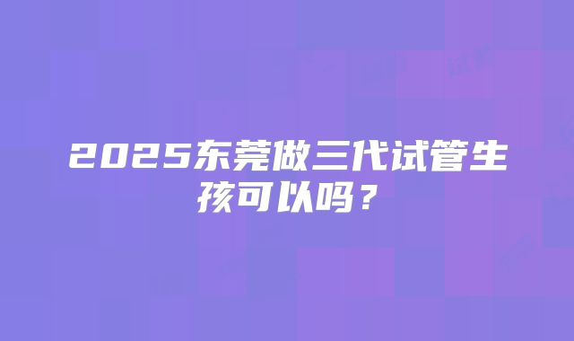 2025东莞做三代试管生孩可以吗？