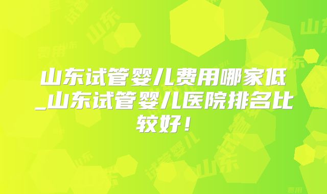 山东试管婴儿费用哪家低_山东试管婴儿医院排名比较好！