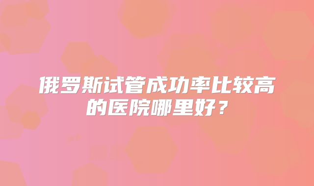 俄罗斯试管成功率比较高的医院哪里好？