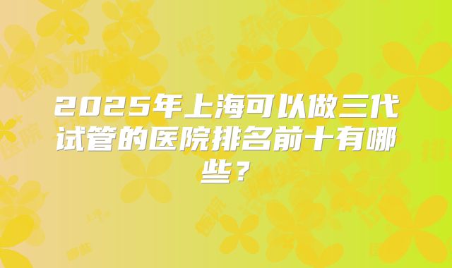 2025年上海可以做三代试管的医院排名前十有哪些？