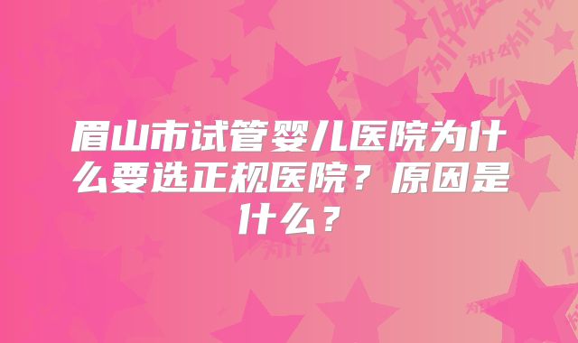 眉山市试管婴儿医院为什么要选正规医院？原因是什么？