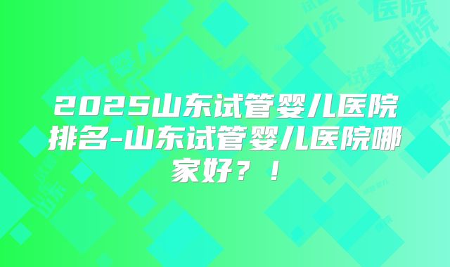 2025山东试管婴儿医院排名-山东试管婴儿医院哪家好?!