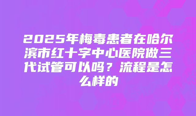 2025年梅毒患者在哈尔滨市红十字中心医院做三代试管可以吗？流程是怎么样的