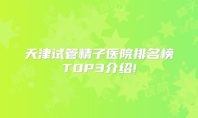 天津试管精子医院排名榜TOP3介绍!
