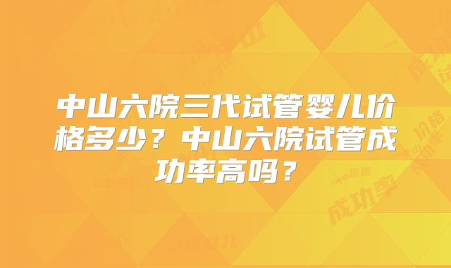 中山六院三代试管婴儿价格多少？中山六院试管成功率高吗？