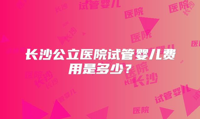 长沙公立医院试管婴儿费用是多少？