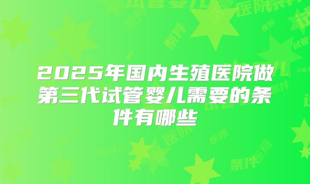 2025年国内生殖医院做第三代试管婴儿需要的条件有哪些