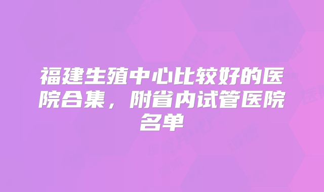 福建生殖中心比较好的医院合集，附省内试管医院名单