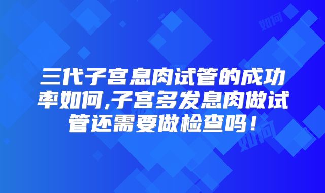 三代子宫息肉试管的成功率如何,子宫多发息肉做试管还需要做检查吗！