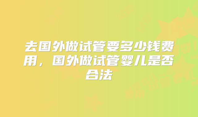 去国外做试管要多少钱费用,国外做试管婴儿是否合法