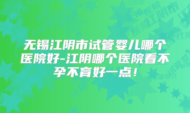 无锡江阴市试管婴儿哪个医院好-江阴哪个医院看不孕不育好一点！