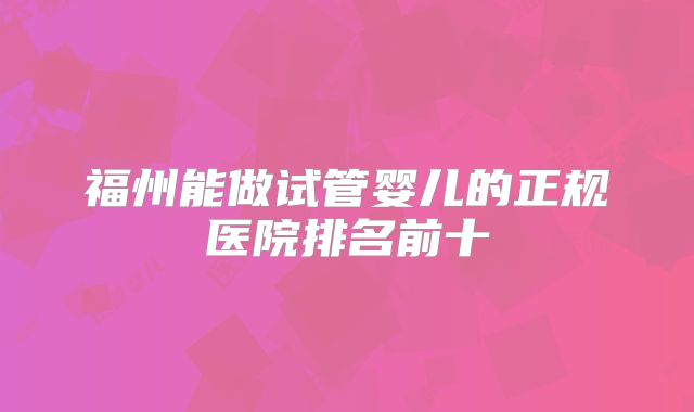 福州能做试管婴儿的正规医院排名前十