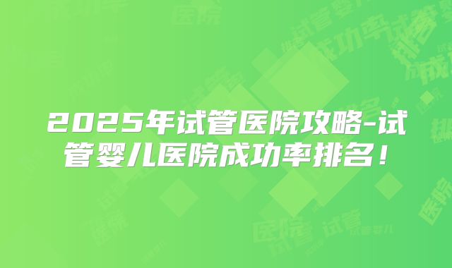 2025年试管医院攻略-试管婴儿医院成功率排名！