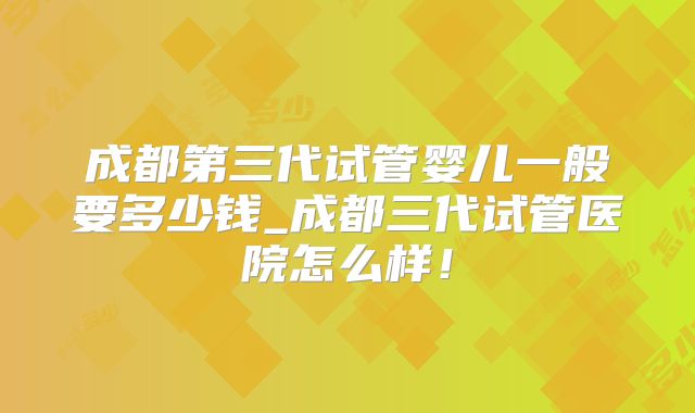 成都第三代试管婴儿一般要多少钱_成都三代试管医院怎么样！
