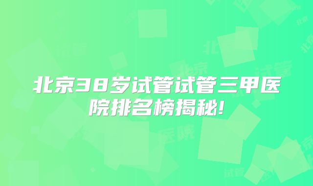 北京38岁试管试管三甲医院排名榜揭秘!