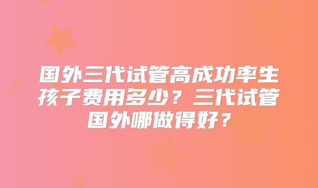 国外三代试管高成功率生孩子费用多少？三代试管国外哪做得好？