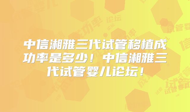 中信湘雅三代试管移植成功率是多少！中信湘雅三代试管婴儿论坛！