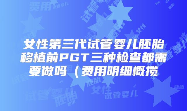 女性第三代试管婴儿胚胎移植前PGT三种检查都需要做吗(费用明细概揽