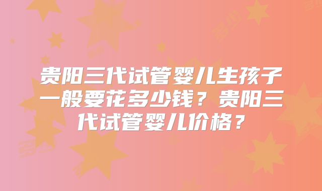 贵阳三代试管婴儿生孩子一般要花多少钱？贵阳三代试管婴儿价格？