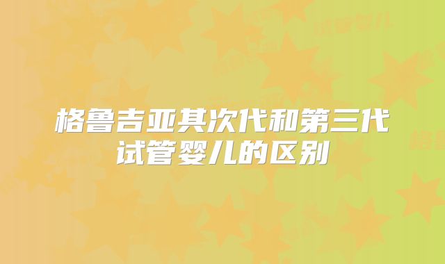 格鲁吉亚其次代和第三代试管婴儿的区别
