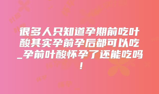 很多人只知道孕期前吃叶酸其实孕前孕后都可以吃_孕前叶酸怀孕了还能吃吗！