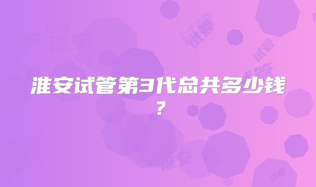 淮安试管第3代总共多少钱？