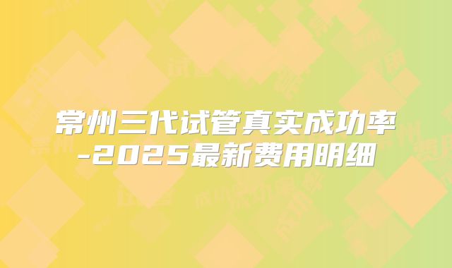 常州三代试管真实成功率-2025最新费用明细