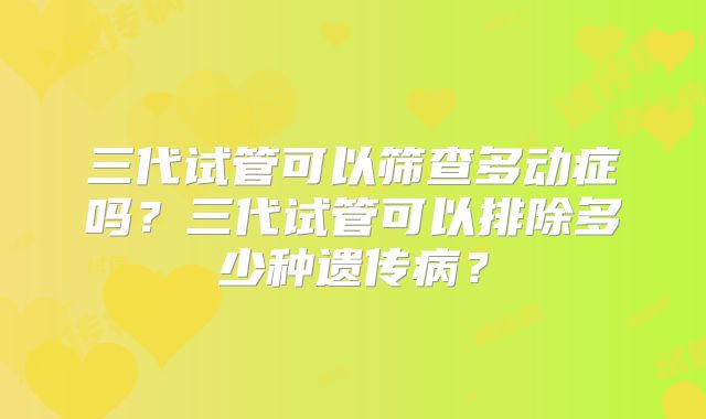 三代试管可以筛查多动症吗？三代试管可以排除多少种遗传病？