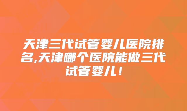 天津三代试管婴儿医院排名,天津哪个医院能做三代试管婴儿！