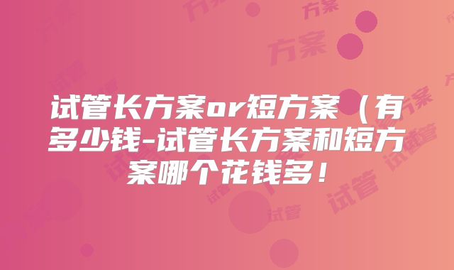 试管长方案or短方案（有多少钱-试管长方案和短方案哪个花钱多！