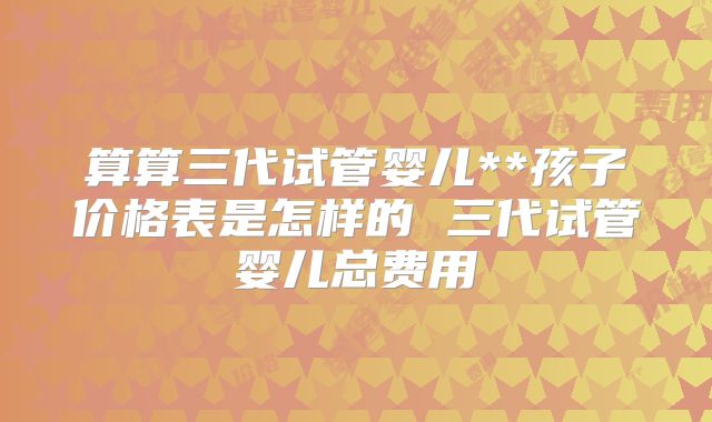 算算三代试管婴儿**孩子价格表是怎样的 三代试管婴儿总费用