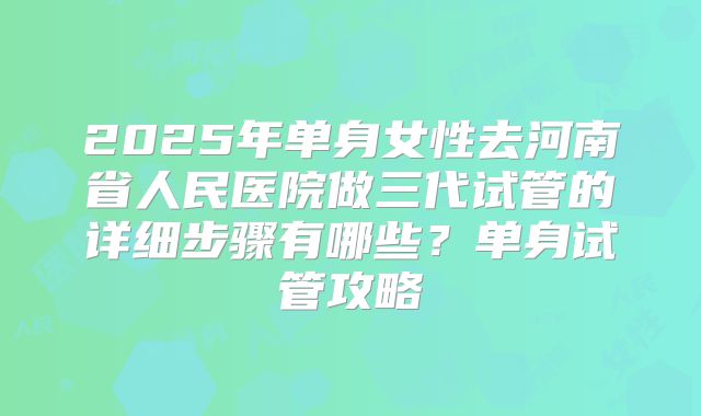 2025年单身女性去河南省人民医院做三代试管的详细步骤有哪些？单身试管攻略
