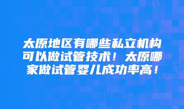 太原地区有哪些私立机构可以做试管技术！太原哪家做试管婴儿成功率高！