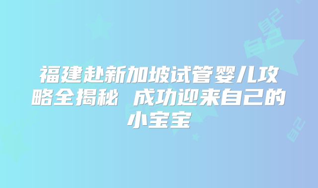 福建赴新加坡试管婴儿攻略全揭秘 成功迎来自己的小宝宝